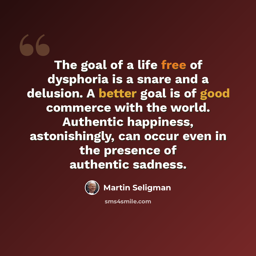 “The goal of a life free of dysphoria is a snare and a delusion. A better goal is of good commerce with the world. Authentic happiness, astonishingly, can occur even in the presence of authentic sadness.” quote by Martin Seligman