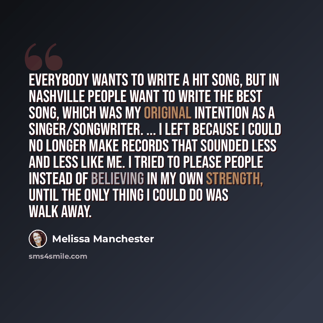 “Everybody wants to write a hit song, but in Nashville people want to write the best song, which was my original intention as a singer/songwriter. ... I left because I could no longer make records that sounded less and less like me. I tried to please people instead of believing in my own strength…” quote by Melissa Manchester