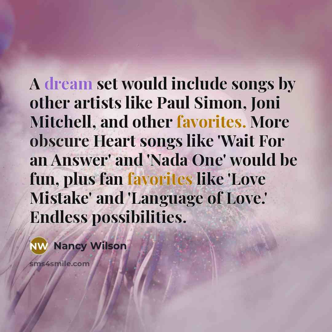 “A dream set would include songs by other artists like Paul Simon, Joni Mitchell, and other favorites. More obscure Heart songs like 'Wait For an Answer' and 'Nada One' would be fun, plus fan favorites like 'Love Mistake' and 'Language of Love.' Endless possibilities.” quote by Nancy Wilson