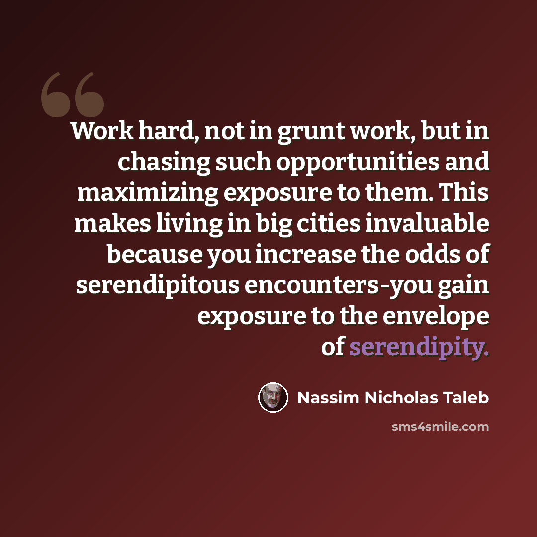 “Work hard, not in grunt work, but in chasing such opportunities and maximizing exposure to them. This makes living in big cities invaluable because you increase the odds of serendipitous encounters-you gain exposure to the envelope of serendipity.” quote by Nassim Nicholas Taleb