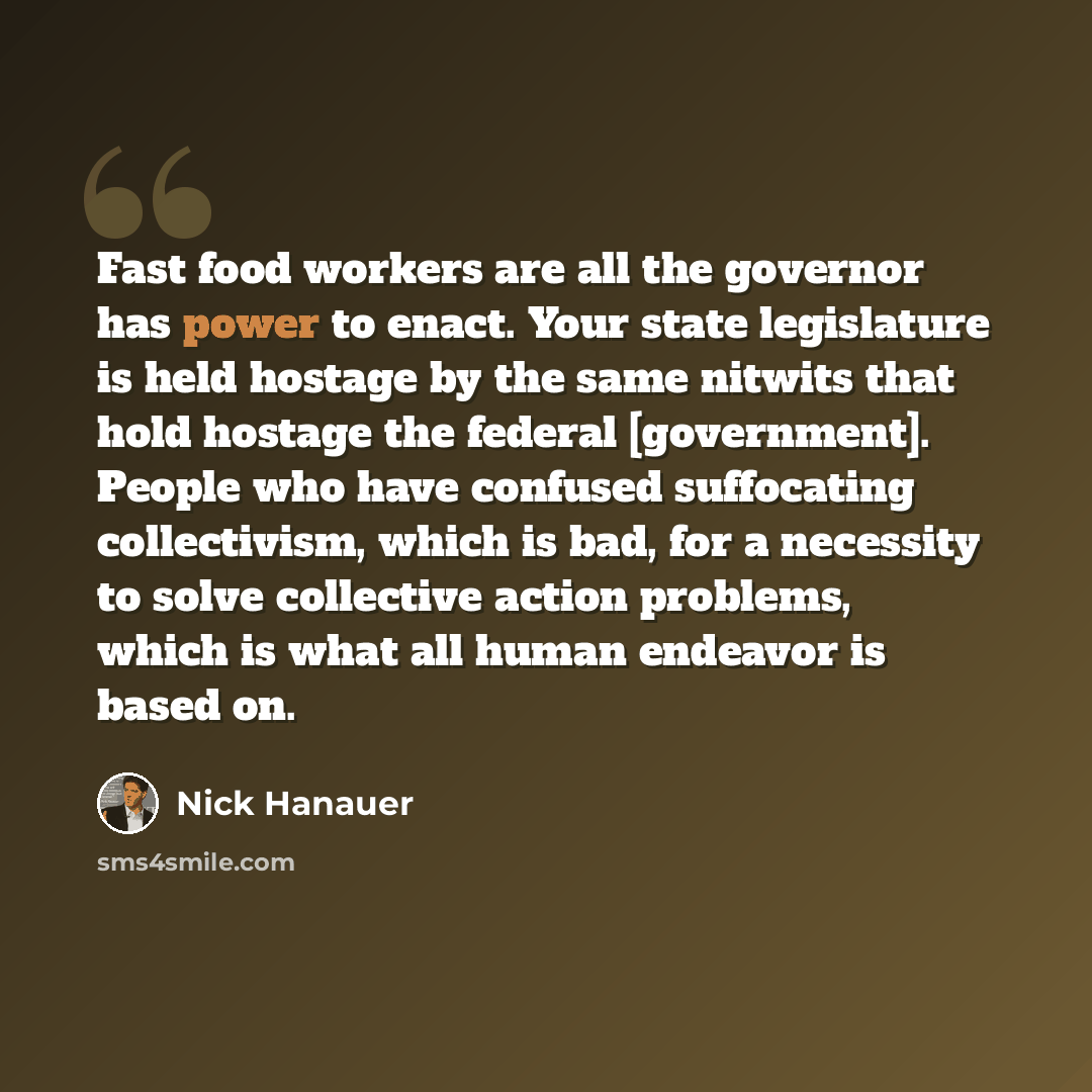 “Fast food workers are all the governor has power to enact. Your state legislature is held hostage by the same nitwits that hold hostage the federal [government]. People who have confused suffocating collectivism, which is bad, for a necessity to solve collective action problems, which is what all…” quote by Nick Hanauer