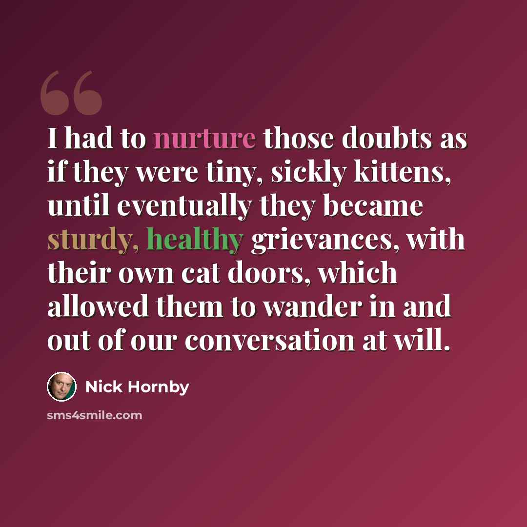 “I had to nurture those doubts as if they were tiny, sickly kittens, until eventually they became sturdy, healthy grievances, with their own cat doors, which allowed them to wander in and out of our conversation at will.” quote by Nick Hornby
