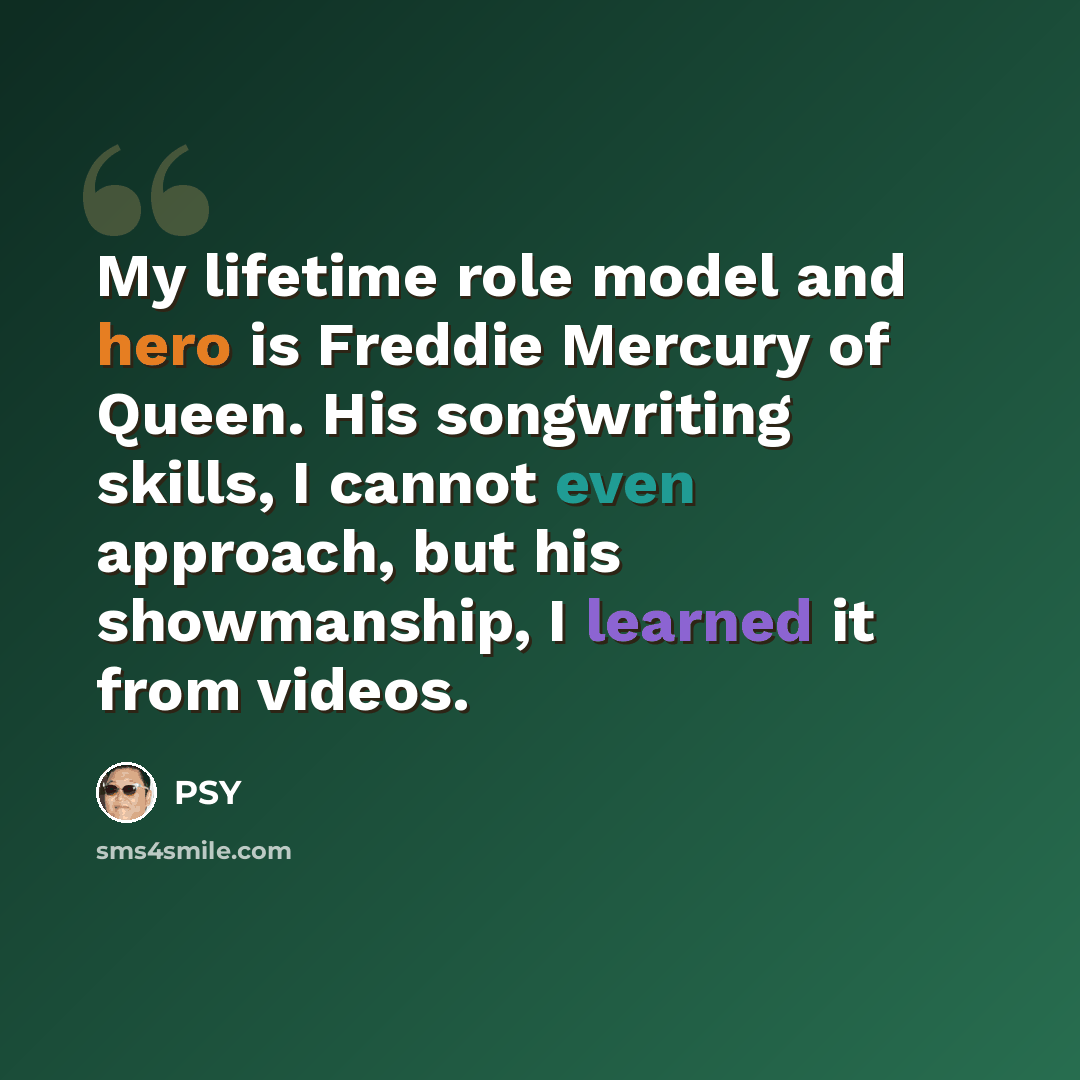 “My lifetime role model and hero is Freddie Mercury of Queen. His songwriting skills, I cannot even approach, but his showmanship, I learned it from videos.” quote by Psy