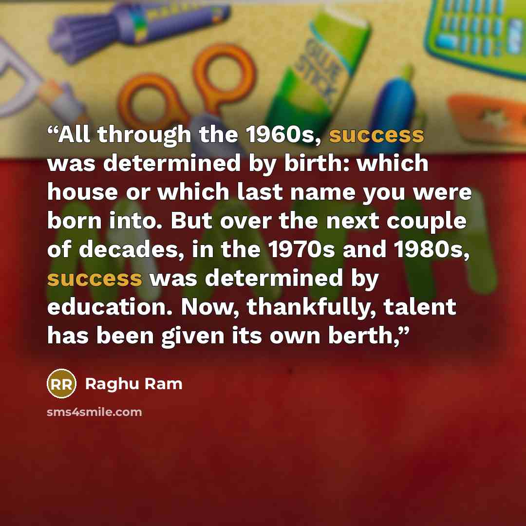 “All through the 1960s, success was determined by birth: which house or which last name you were born into. But over the next couple of decades, in the 1970s and 1980s, success was determined by education. Now, thankfully, talent has been given its own berth,” quote by Raghu Ram