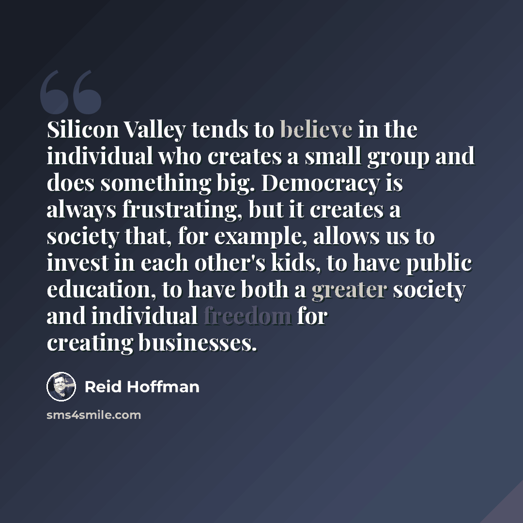 “Silicon Valley tends to believe in the individual who creates a small group and does something big. Democracy is always frustrating, but it creates a society that, for example, allows us to invest in each other's kids, to have public education, to have both a greater society and individual freedom…” quote by Reid Hoffman