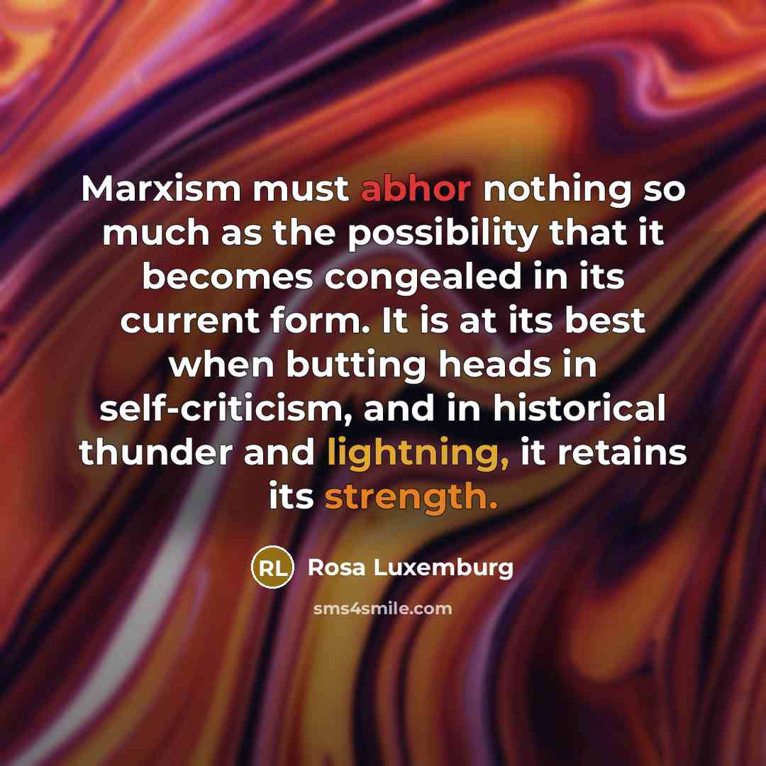“Marxism must abhor nothing so much as the possibility that it becomes congealed in its current form. It is at its best when butting heads in self-criticism, and in historical thunder and lightning, it retains its strength.” quote by Rosa Luxemburg