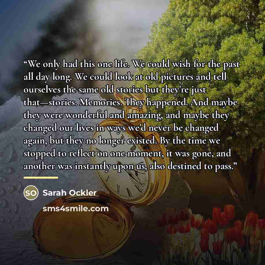 “We only had this one life. We could wish for the past all day long. We could look at old pictures and tell ourselves the same old stories but they're just that—stories. Memories. They happened. And maybe they were wonderful and amazing, and maybe they changed our lives in ways we'd never be…” quote by Sarah Ockler
