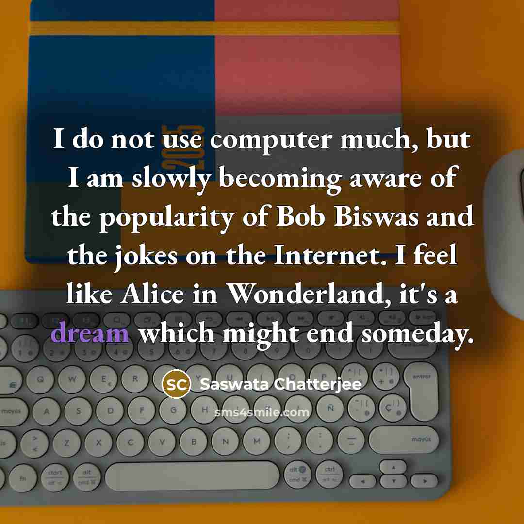 “I do not use computer much, but I am slowly becoming aware of the popularity of Bob Biswas and the jokes on the Internet. I feel like Alice in Wonderland, it's a dream which might end someday.” quote by Saswata Chatterjee