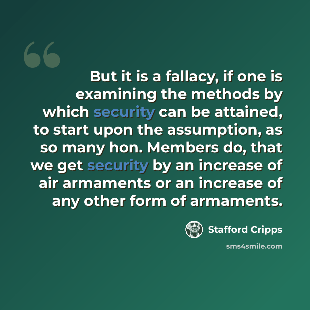 “But it is a fallacy, if one is examining the methods by which security can be attained, to start upon the assumption, as so many hon. Members do, that we get security by an increase of air armaments or an increase of any other form of armaments.” quote by Stafford Cripps