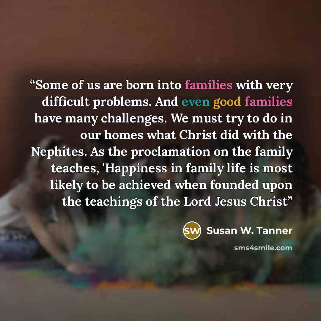 “Some of us are born into families with very difficult problems. And even good families have many challenges. We must try to do in our homes what Christ did with the Nephites. As the proclamation on the family teaches, 'Happiness in family life is most likely to be achieved when founded upon the…” quote by Susan W. Tanner