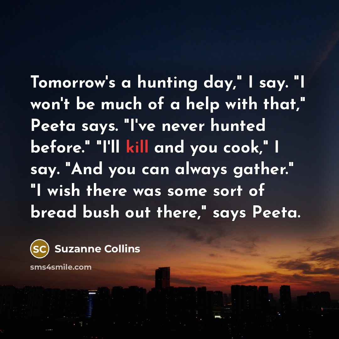 “Tomorrow's a hunting day," I say. "I won't be much of a help with that," Peeta says. "I've never hunted before." "I'll kill and you cook," I say. "And you can always gather." "I wish there was some sort of bread bush out there," says Peeta.” quote by Suzanne Collins