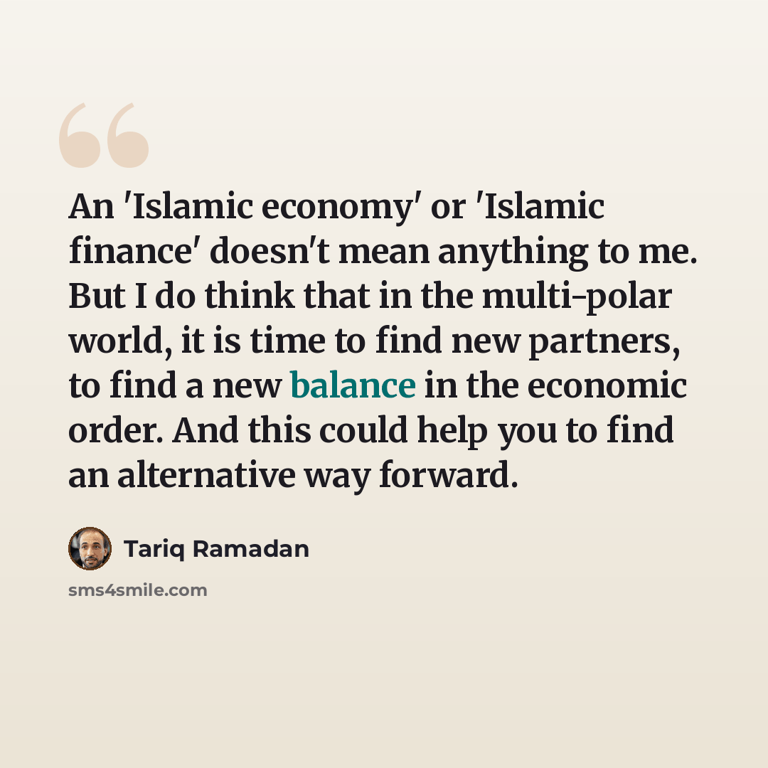 “An 'Islamic economy' or 'Islamic finance' doesn't mean anything to me. But I do think that in the multi-polar world, it is time to find new partners, to find a new balance in the economic order. And this could help you to find an alternative way forward.” quote by Tariq Ramadan
