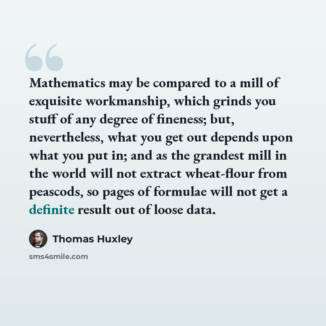 “Mathematics may be compared to a mill of exquisite workmanship, which grinds you stuff of any degree of fineness; but, nevertheless, what you get out depends upon what you put in; and as the grandest mill in the world will not extract wheat-flour from peascods, so pages of formulae will not get a…” quote by Thomas Huxley