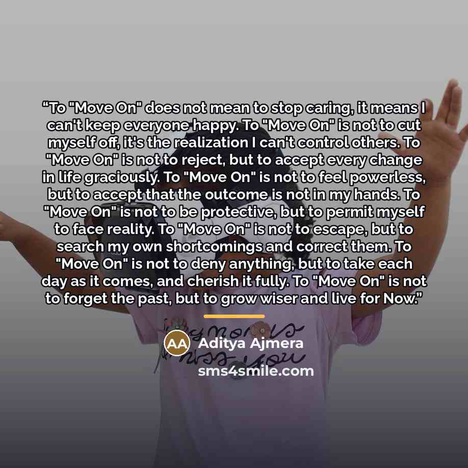 “To "Move On" does not mean to stop caring, it means I can't keep everyone happy. To "Move On" is not to cut myself off, it's the realization I can't control others. To "Move On" is not to reject, but to accept every change in life graciously. To "Move On" is not to feel powerless, but to accept…” quote by Aditya Ajmera