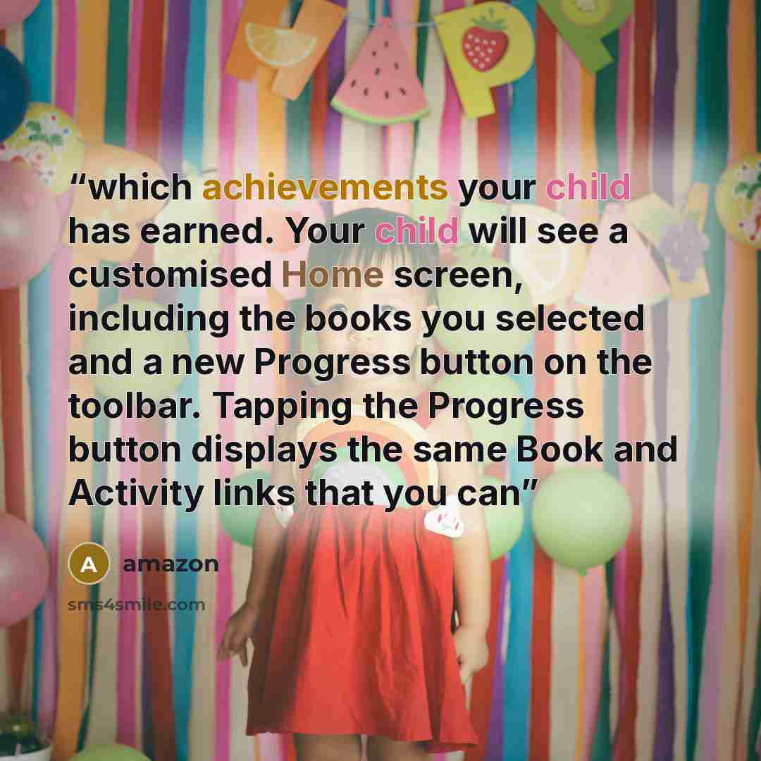 “which achievements your child has earned. Your child will see a customised Home screen, including the books you selected and a new Progress button on the toolbar. Tapping the Progress button displays the same Book and Activity links that you can” quote by Amazon