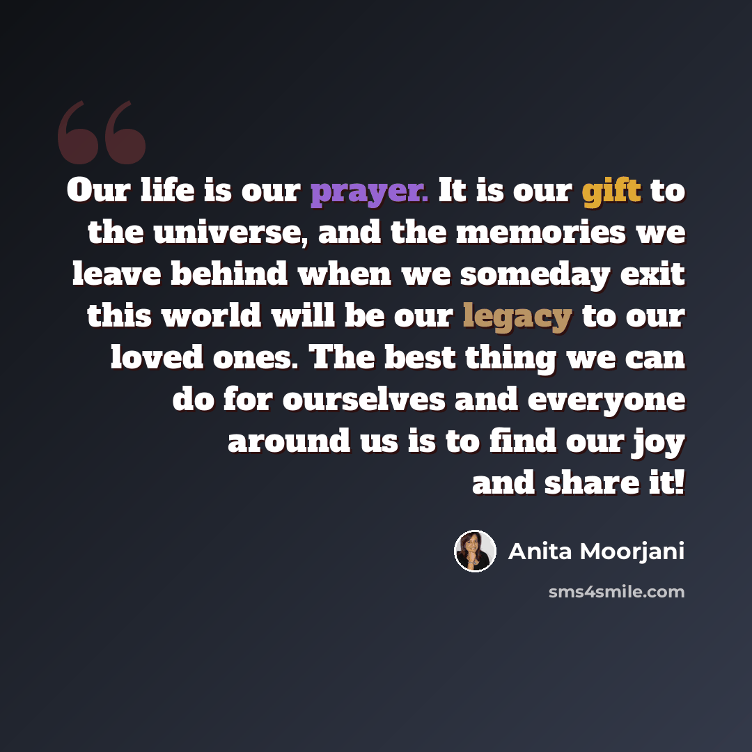 “Our life is our prayer. It is our gift to the universe, and the memories we leave behind when we someday exit this world will be our legacy to our loved ones. The best thing we can do for ourselves and everyone around us is to find our joy and share it!” quote by Anita Moorjani