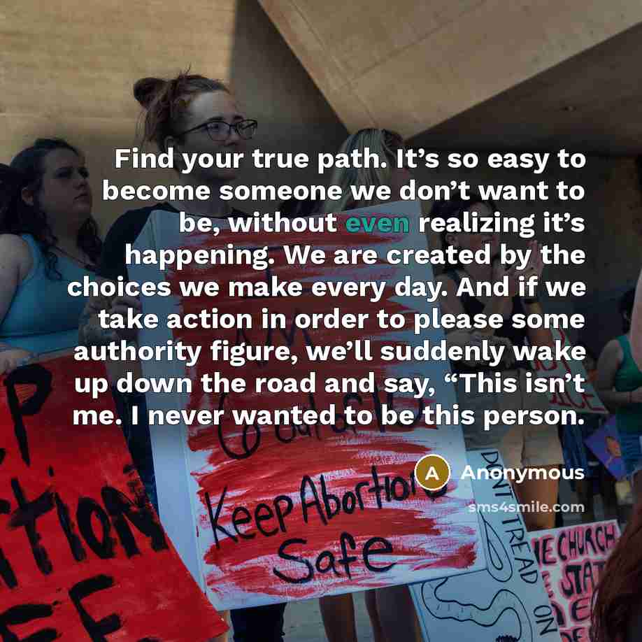 “Find your true path. It’s so easy to become someone we don’t want to be, without even realizing it’s happening. We are created by the choices we make every day. And if we take action in order to please some authority figure, we’ll suddenly wake up down the road and say, “This isn’t me. I never…” quote by Anonymous