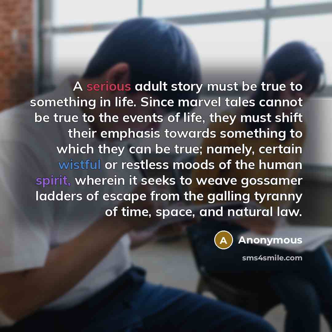 “A serious adult story must be true to something in life. Since marvel tales cannot be true to the events of life, they must shift their emphasis towards something to which they can be true; namely, certain wistful or restless moods of the human spirit, wherein it seeks to weave gossamer ladders of…” quote by Anonymous