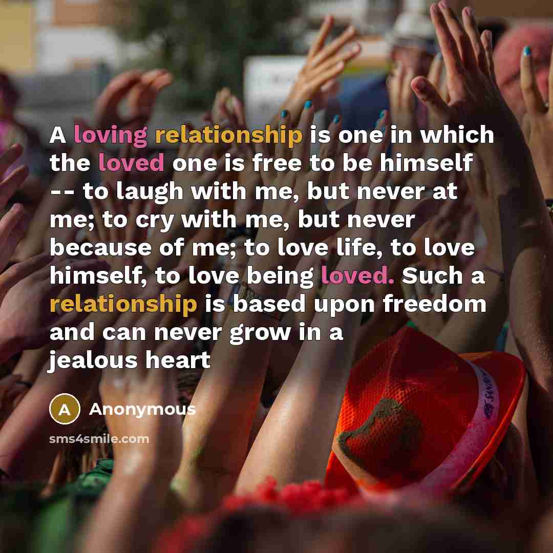 “A loving relationship is one in which the loved one is free to be himself -- to laugh with me, but never at me; to cry with me, but never because of me; to love life, to love himself, to love being loved. Such a relationship is based upon freedom and can never grow in a jealous heart” quote by Anonymous