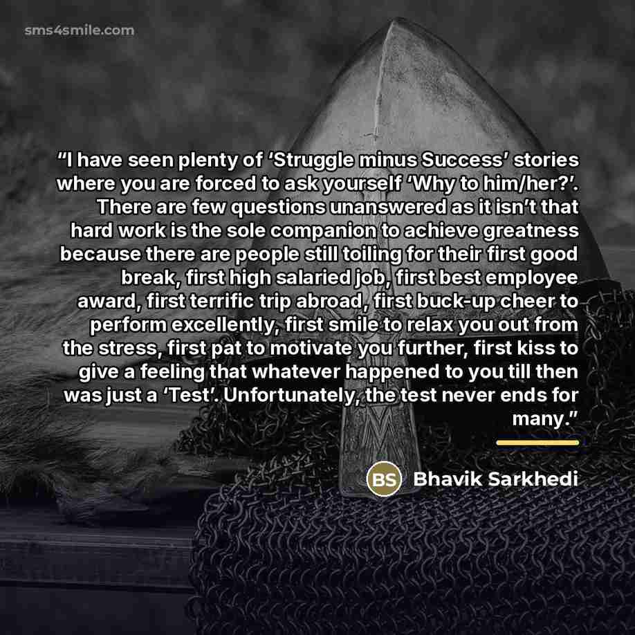 “I have seen plenty of ‘Struggle minus Success’ stories where you are forced to ask yourself ‘Why to him/her?’. There are few questions unanswered as it isn’t that hard work is the sole companion to achieve greatness because there are people still toiling for their first good break, first high…” quote by Bhavik Sarkhedi