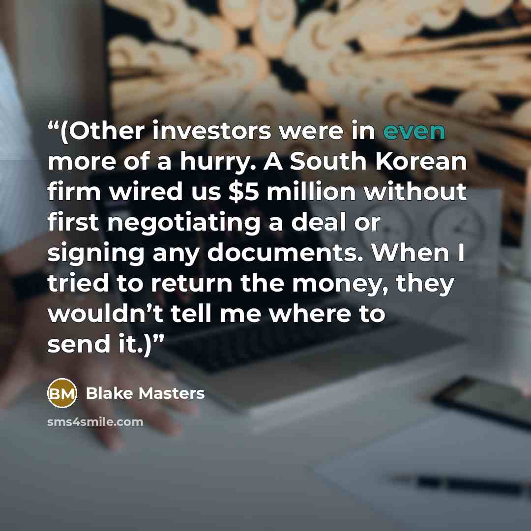 “(Other investors were in even more of a hurry. A South Korean firm wired us $5 million without first negotiating a deal or signing any documents. When I tried to return the money, they wouldn’t tell me where to send it.)” quote by Blake Masters