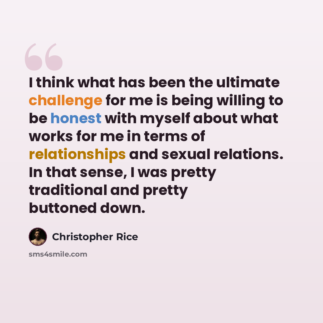 “I think what has been the ultimate challenge for me is being willing to be honest with myself about what works for me in terms of relationships and sexual relations. In that sense, I was pretty traditional and pretty buttoned down.” quote by Christopher Rice