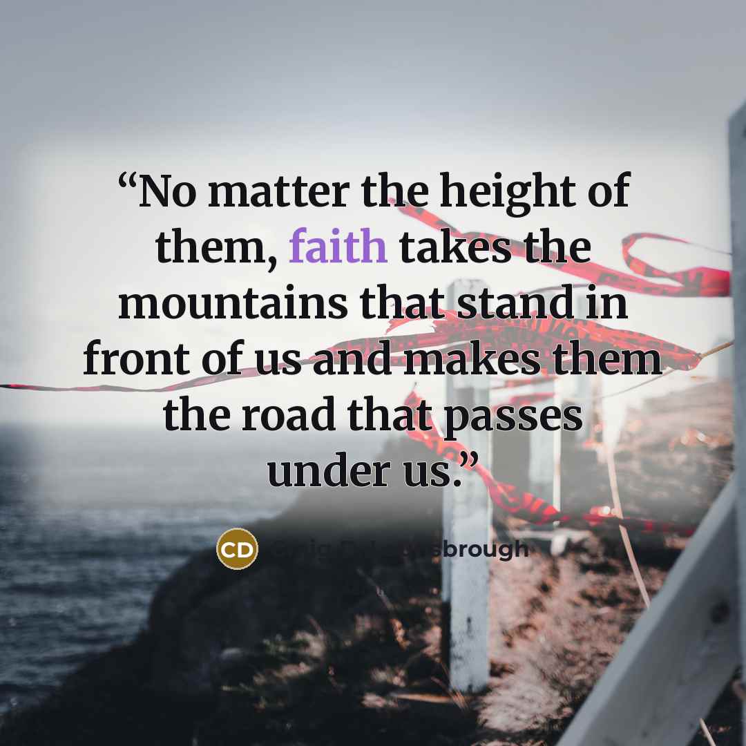 “No matter the height of them, faith takes the mountains that stand in front of us and makes them the road that passes under us.” quote by Craig D. Lounsbrough