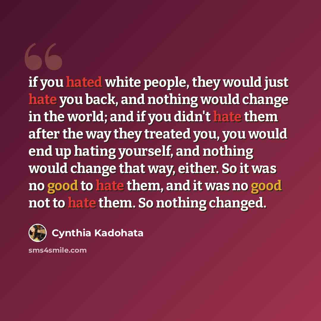 “if you hated white people, they would just hate you back, and nothing would change in the world; and if you didn't hate them after the way they treated you, you would end up hating yourself, and nothing would change that way, either. So it was no good to hate them, and it was no good not to hate…” quote by Cynthia Kadohata