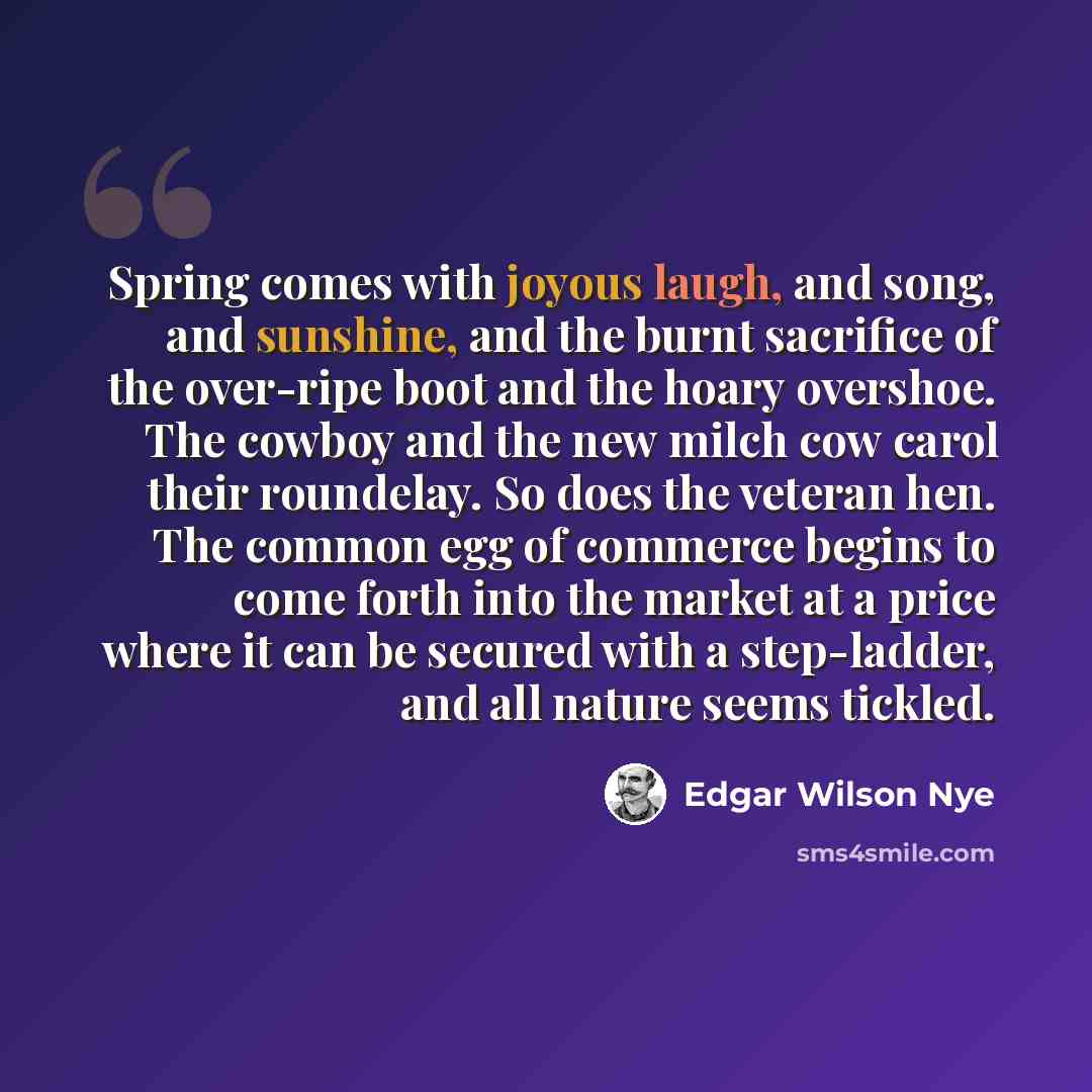 “Spring comes with joyous laugh, and song, and sunshine, and the burnt sacrifice of the over-ripe boot and the hoary overshoe. The cowboy and the new milch cow carol their roundelay. So does the veteran hen. The common egg of commerce begins to come forth into the market at a price where it can be…” quote by Edgar Wilson Nye