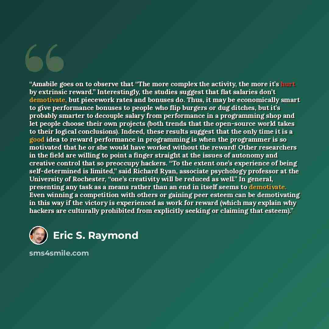 “Amabile goes on to observe that “The more complex the activity, the more it’s hurt by extrinsic reward.” Interestingly, the studies suggest that flat salaries don’t demotivate, but piecework rates and bonuses do. Thus, it may be economically smart to give performance bonuses to people who flip…” quote by Eric S. Raymond