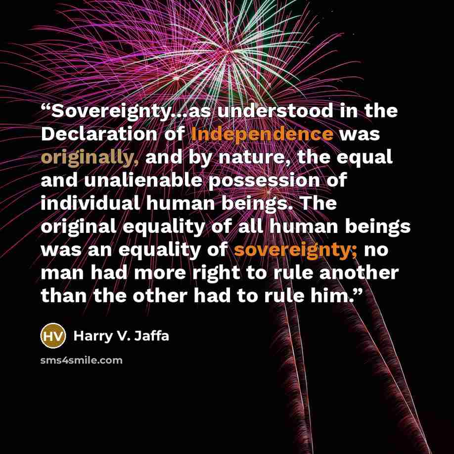 “Sovereignty...as understood in the Declaration of Independence was originally, and by nature, the equal and unalienable possession of individual human beings. The original equality of all human beings was an equality of sovereignty; no man had more right to rule another than the other had to rule…” quote by Harry V. Jaffa