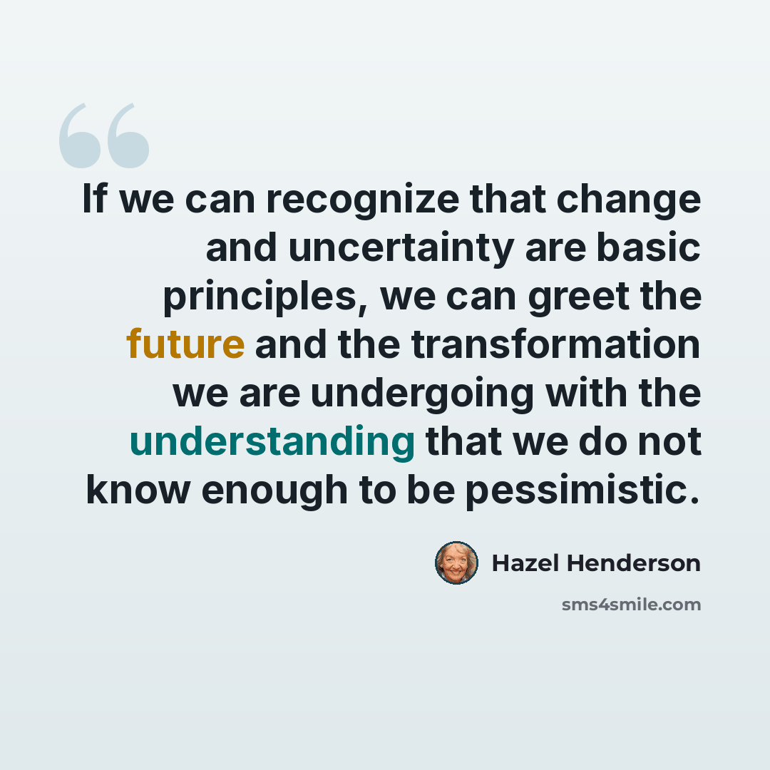 “If we can recognize that change and uncertainty are basic principles, we can greet the future and the transformation we are undergoing with the understanding that we do not know enough to be pessimistic.” quote by Hazel Henderson