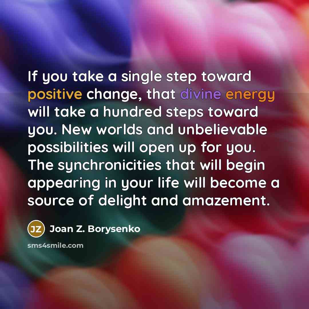 “If you take a single step toward positive change, that divine energy will take a hundred steps toward you. New worlds and unbelievable possibilities will open up for you. The synchronicities that will begin appearing in your life will become a source of delight and amazement.” quote by Joan Z. Borysenko