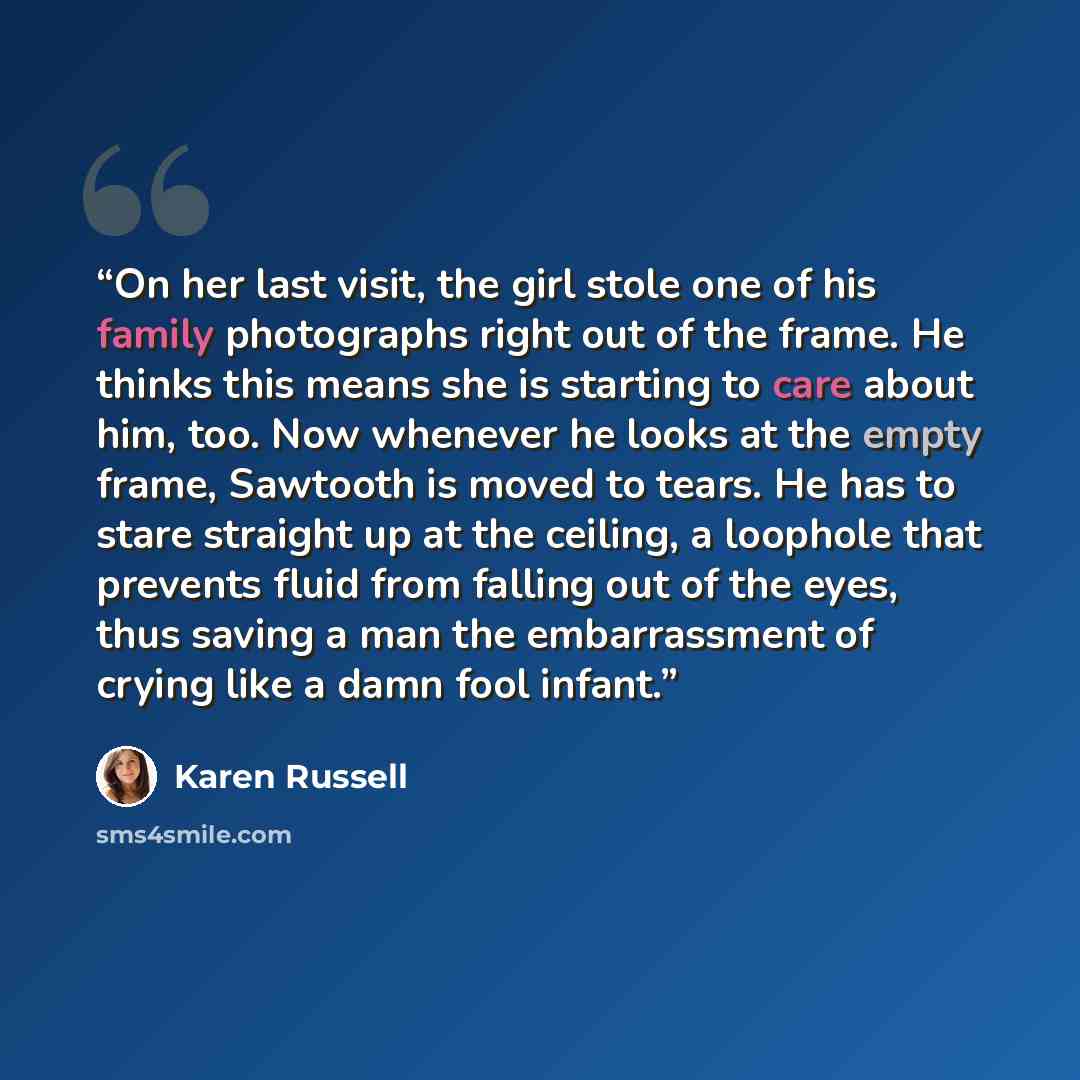“On her last visit, the girl stole one of his family photographs right out of the frame. He thinks this means she is starting to care about him, too. Now whenever he looks at the empty frame, Sawtooth is moved to tears. He has to stare straight up at the ceiling, a loophole that prevents fluid from…” quote by Karen Russell