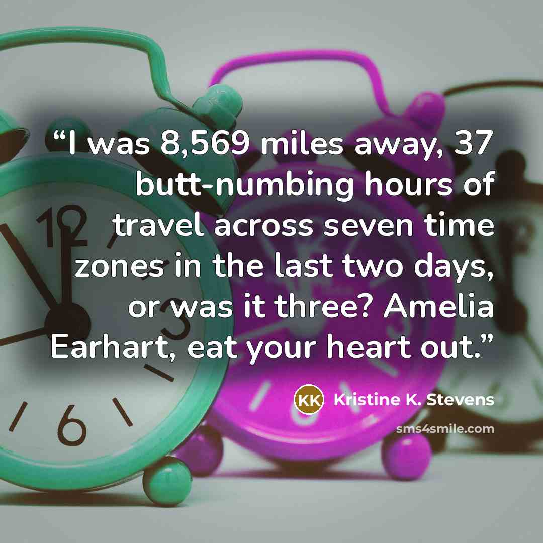 “I was 8,569 miles away, 37 butt-numbing hours of travel across seven time zones in the last two days, or was it three? Amelia Earhart, eat your heart out.” quote by Kristine K. Stevens