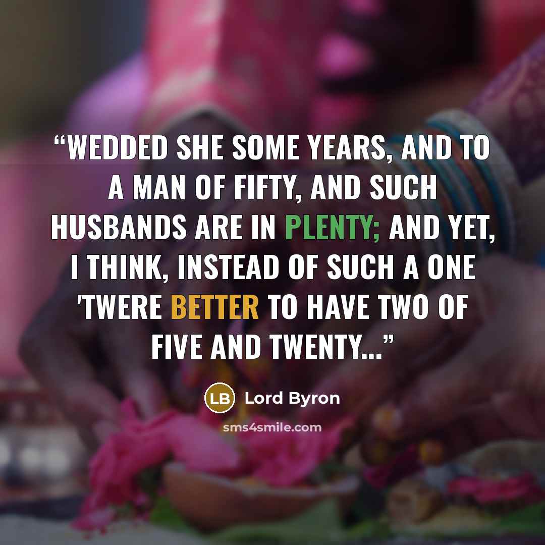 “Wedded she some years, and to a man Of fifty, and such husbands are in plenty; And yet, I think, instead of such a ONE 'Twere better to have TWO of five and twenty...” quote by Lord Byron