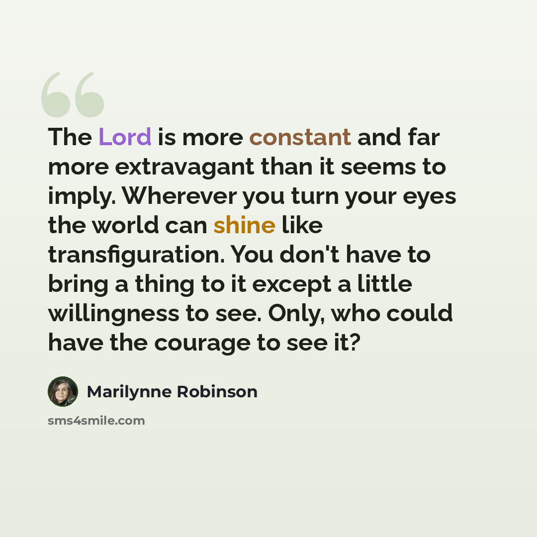 “The Lord is more constant and far more extravagant than it seems to imply. Wherever you turn your eyes the world can shine like transfiguration. You don't have to bring a thing to it except a little willingness to see. Only, who could have the courage to see it?” quote by Marilynne Robinson