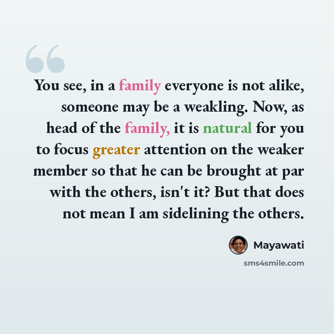 “You see, in a family everyone is not alike, someone may be a weakling. Now, as head of the family, it is natural for you to focus greater attention on the weaker member so that he can be brought at par with the others, isn't it? But that does not mean I am sidelining the others.” quote by Mayawati