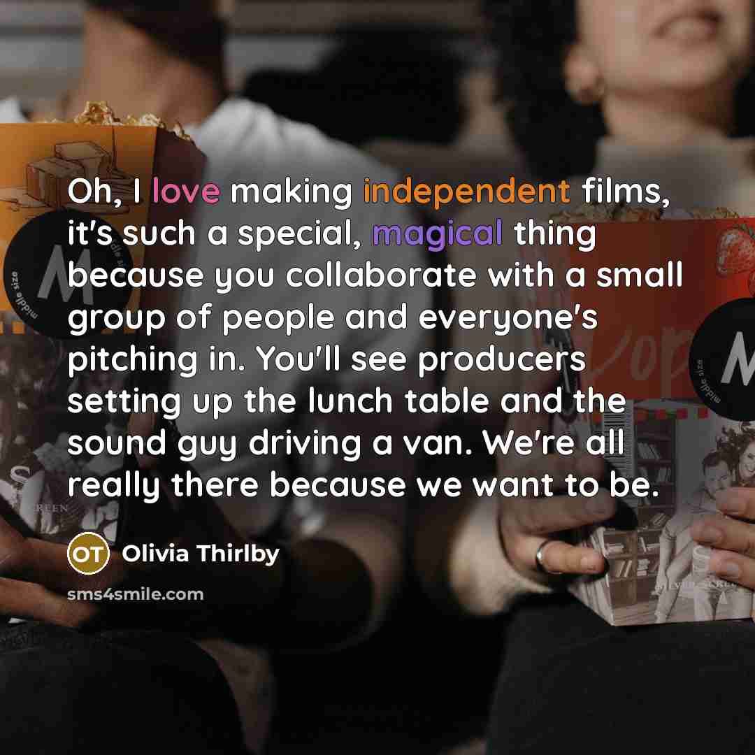“Oh, I love making independent films, it's such a special, magical thing because you collaborate with a small group of people and everyone's pitching in. You'll see producers setting up the lunch table and the sound guy driving a van. We're all really there because we want to be.” quote by Olivia Thirlby