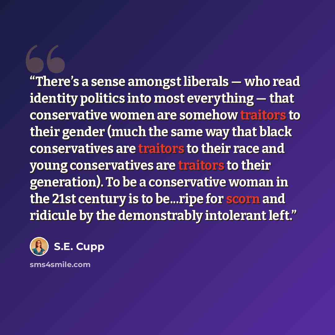 “There’s a sense amongst liberals — who read identity politics into most everything — that conservative women are somehow traitors to their gender (much the same way that black conservatives are traitors to their race and young conservatives are traitors to their generation). To be a conservative…” quote by S.E. Cupp