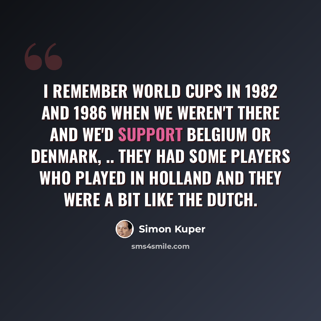 “I remember World Cups in 1982 and 1986 when we weren't there and we'd support Belgium or Denmark, .. They had some players who played in Holland and they were a bit like the Dutch.” quote by Simon Kuper