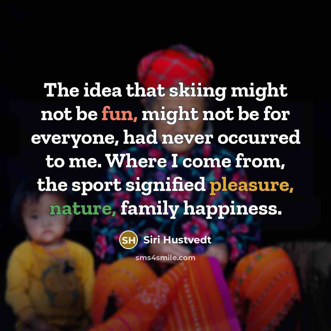 “The idea that skiing might not be fun, might not be for everyone, had never occurred to me. Where I come from, the sport signified pleasure, nature, family happiness.” quote by Siri Hustvedt