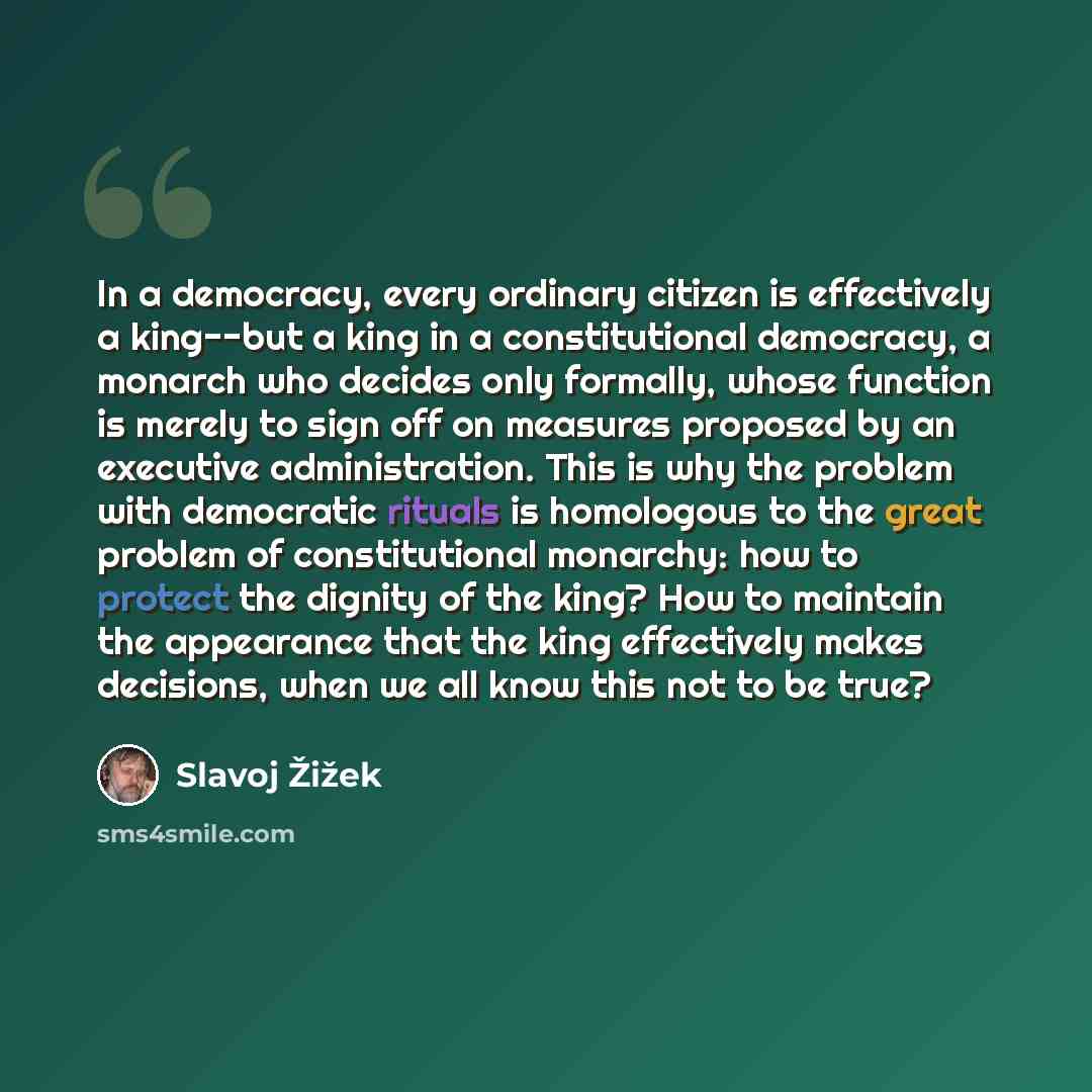 “In a democracy, every ordinary citizen is effectively a king--but a king in a constitutional democracy, a monarch who decides only formally, whose function is merely to sign off on measures proposed by an executive administration. This is why the problem with democratic rituals is homologous to…” quote by Slavoj Žižek