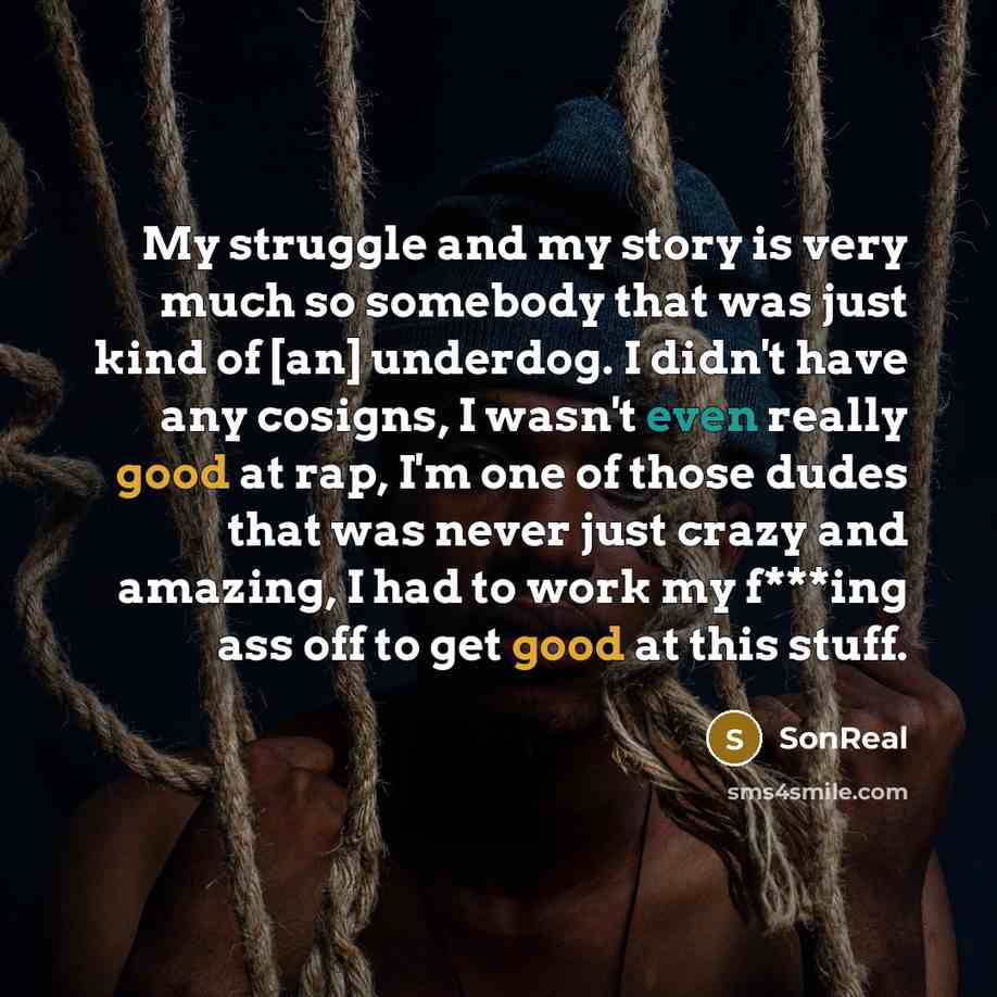 “My struggle and my story is very much so somebody that was just kind of [an] underdog. I didn't have any cosigns, I wasn't even really good at rap, I'm one of those dudes that was never just crazy and amazing, I had to work my f***ing ass off to get good at this stuff.” quote by SonReal