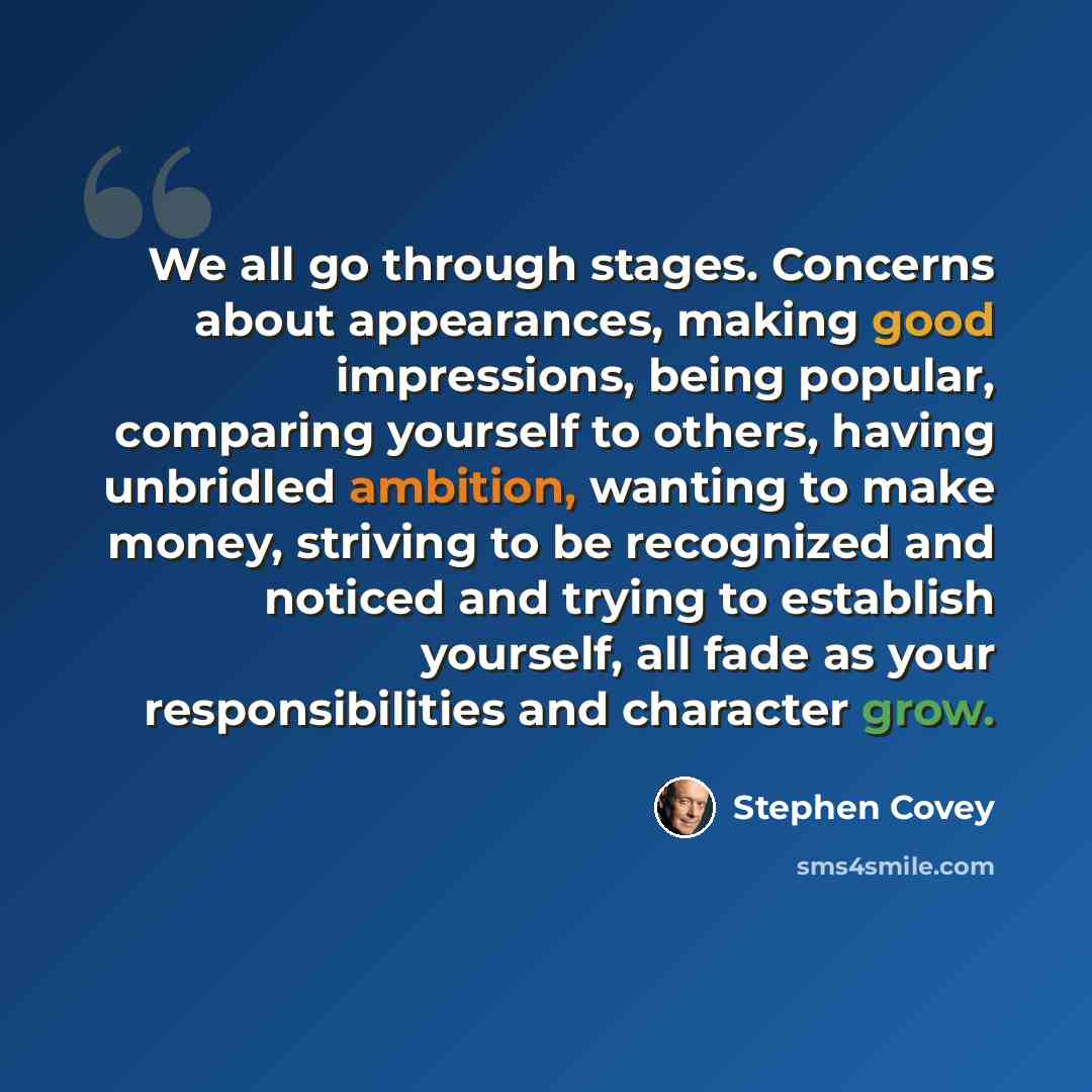 “We all go through stages. Concerns about appearances, making good impressions, being popular, comparing yourself to others, having unbridled ambition, wanting to make money, striving to be recognized and noticed and trying to establish yourself, all fade as your responsibilities and character grow.” quote by Stephen Covey