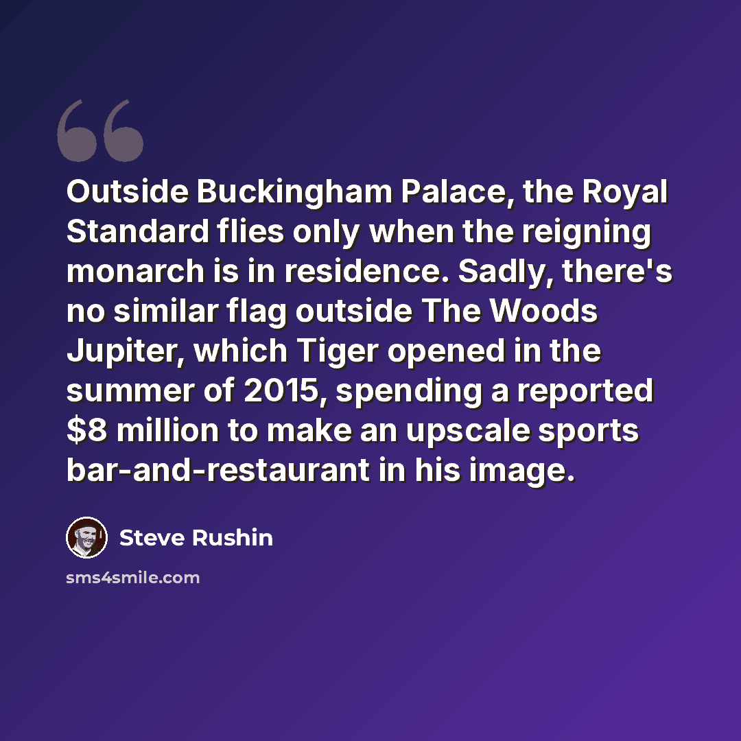 “Outside Buckingham Palace, the Royal Standard flies only when the reigning monarch is in residence. Sadly, there's no similar flag outside The Woods Jupiter, which Tiger opened in the summer of 2015, spending a reported $8 million to make an upscale sports bar-and-restaurant in his image.” quote by Steve Rushin