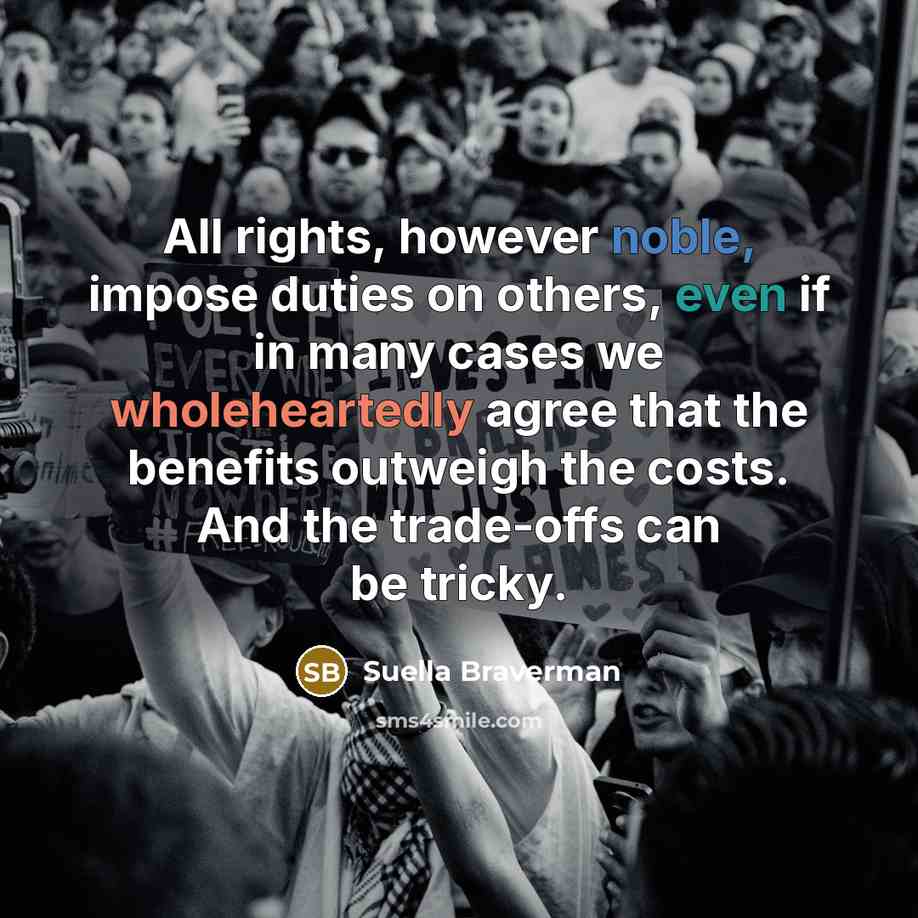 “All rights, however noble, impose duties on others, even if in many cases we wholeheartedly agree that the benefits outweigh the costs. And the trade-offs can be tricky.” quote by Suella Braverman
