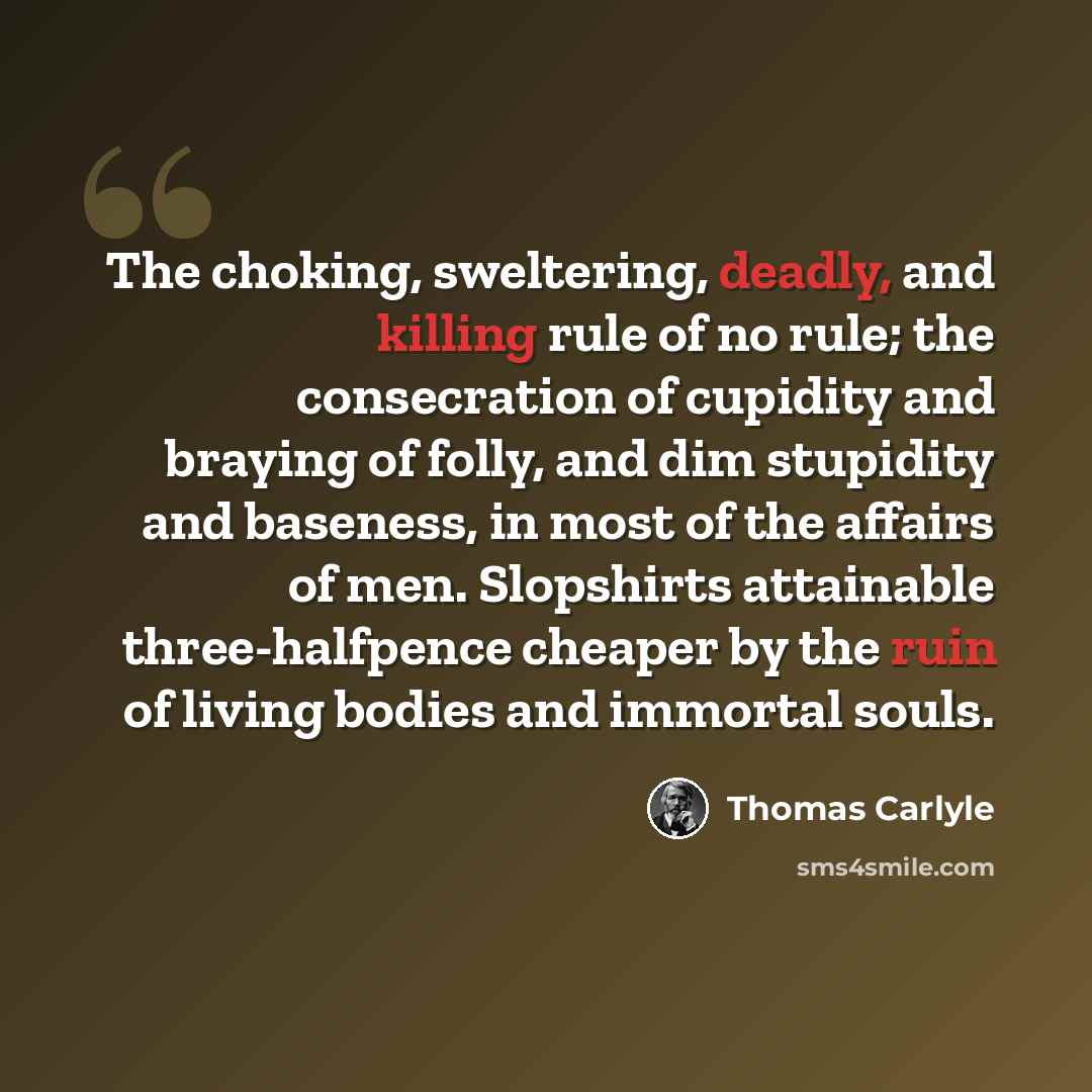 “The choking, sweltering, deadly, and killing rule of no rule; the consecration of cupidity and braying of folly, and dim stupidity and baseness, in most of the affairs of men. Slopshirts attainable three-halfpence cheaper by the ruin of living bodies and immortal souls.” quote by Thomas Carlyle