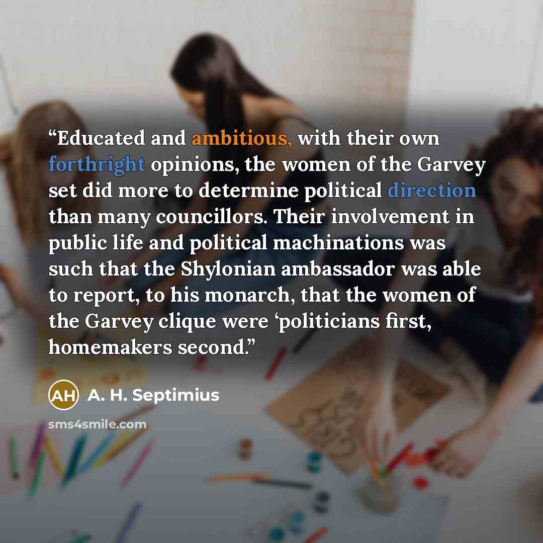 “Educated and ambitious, with their own forthright opinions, the women of the Garvey set did more to determine political direction than many councillors. Their involvement in public life and political machinations was such that the Shylonian ambassador was able to report, to his monarch, that the…” quote by A. H. Septimius