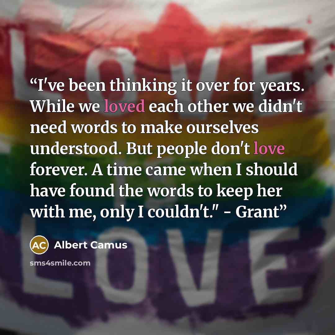 “I've been thinking it over for years. While we loved each other we didn't need words to make ourselves understood. But people don't love forever. A time came when I should have found the words to keep her with me, only I couldn't." - Grant” quote by Albert Camus